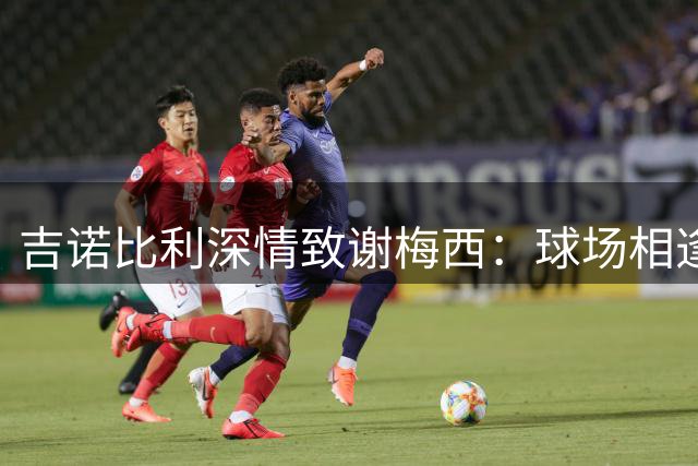 吉诺比利深情致谢梅西：球场相逢倍感荣幸