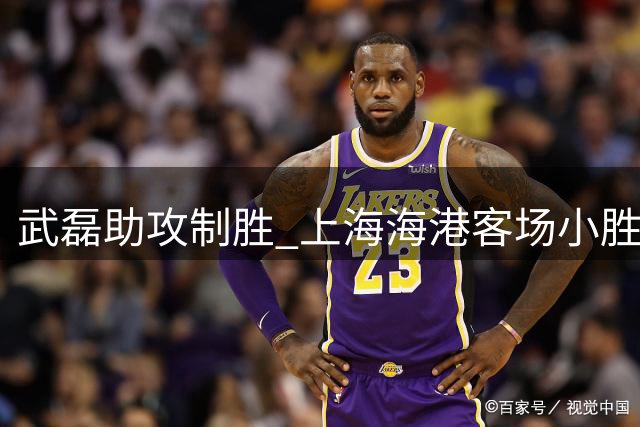 武磊助攻制胜 上海海港客场小胜深圳新鹏城